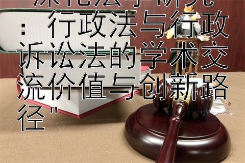 深化法学研究：行政法与行政诉讼法的学术交流价值与创新路径