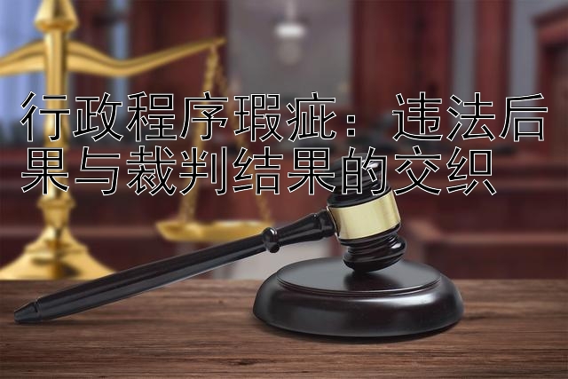 行政程序瑕疵：违法后果与裁判结果的交织