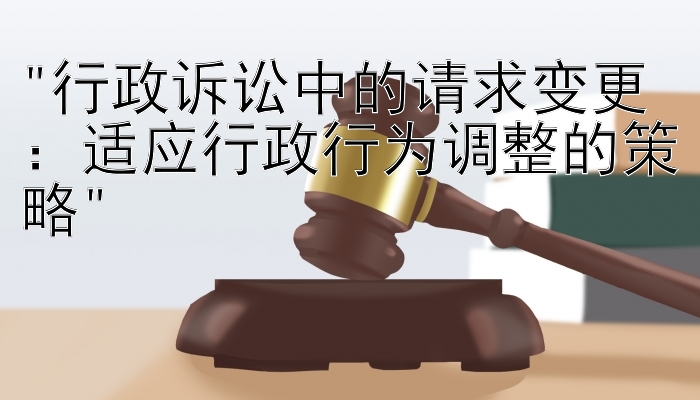 行政诉讼中的请求变更：适应行政行为调整的策略