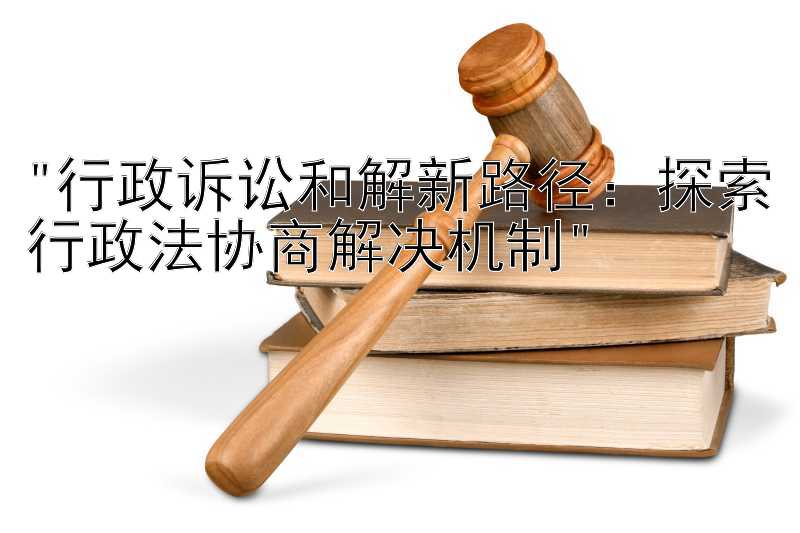 行政诉讼和解新路径：探索行政法协商解决机制